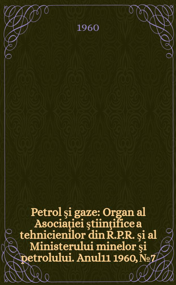 Petrol şi gaze : Organ al Asociaţiei ştiinţifice a tehnicienilor din R.P.R. şi al Ministerului minelor şi petrolului. Anul11 1960, №7