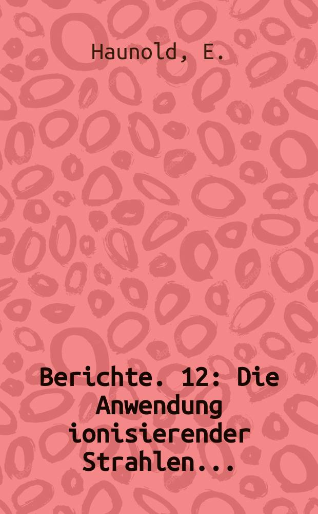 Berichte. 12 : Die Anwendung ionisierender Strahlen...