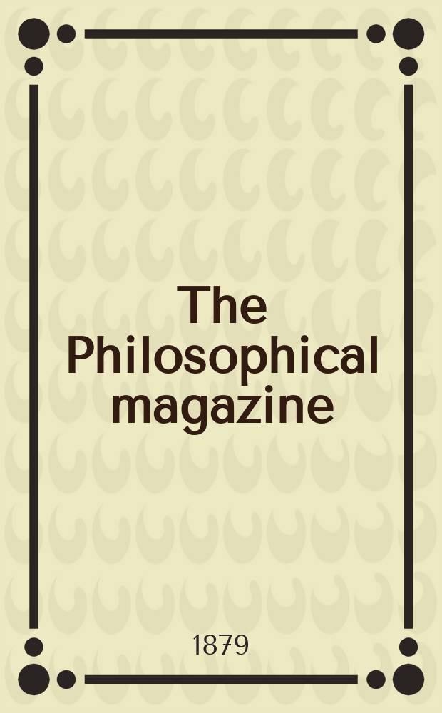 The Philosophical magazine : Comprehending the various branches of science the liberal and fine arts, agriculture, manufactures and commerce. Vol.8 1879, №1
