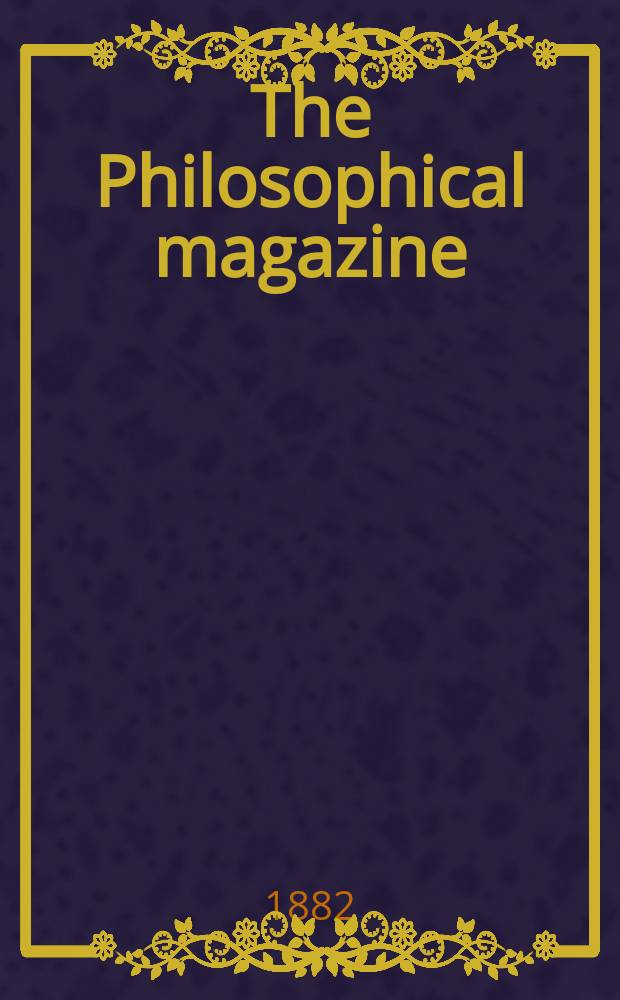 The Philosophical magazine : Comprehending the various branches of science the liberal and fine arts, agriculture, manufactures and commerce. Vol.13 1882, №1