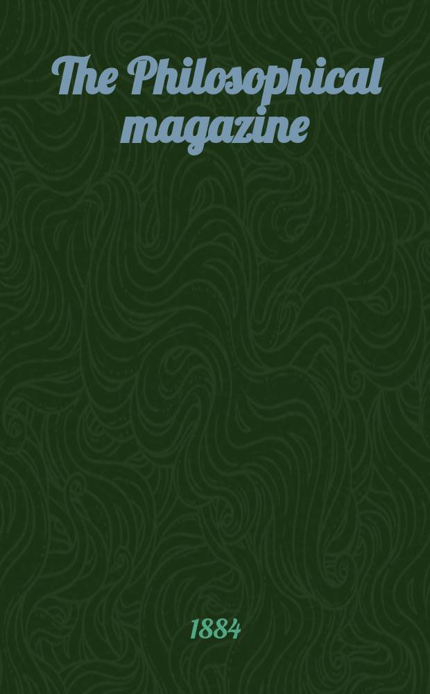 The Philosophical magazine : Comprehending the various branches of science the liberal and fine arts, agriculture, manufactures and commerce. Vol.17 1884, №5