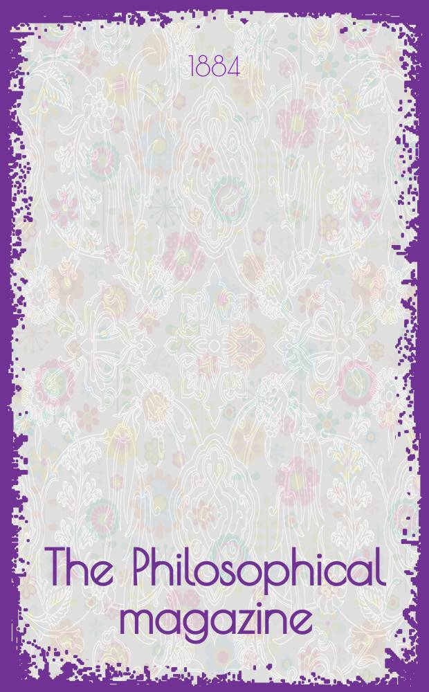 The Philosophical magazine : Comprehending the various branches of science the liberal and fine arts, agriculture, manufactures and commerce. Vol.18 1884, №2