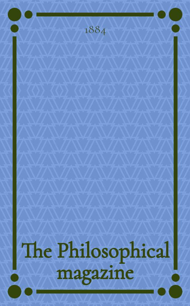 The Philosophical magazine : Comprehending the various branches of science the liberal and fine arts, agriculture, manufactures and commerce. Vol.18 1884, №5
