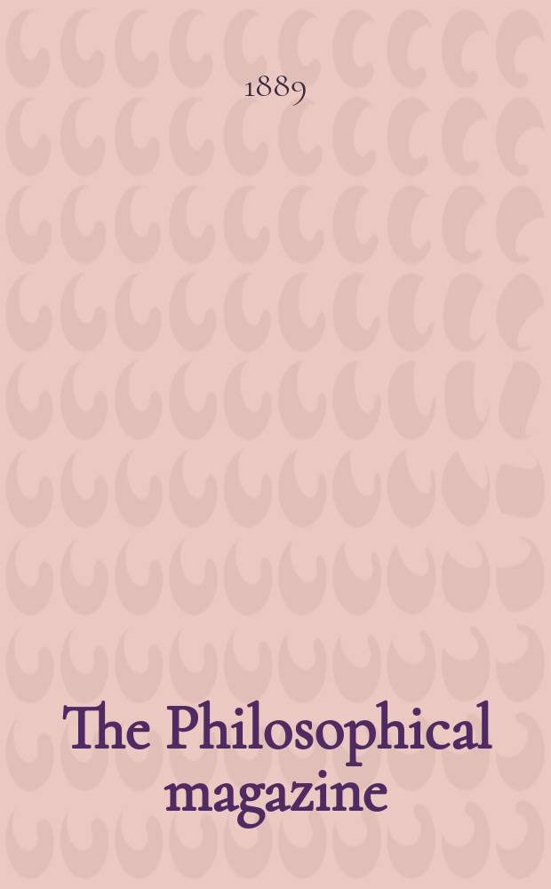 The Philosophical magazine : Comprehending the various branches of science the liberal and fine arts, agriculture, manufactures and commerce. Vol.27 1889, №1
