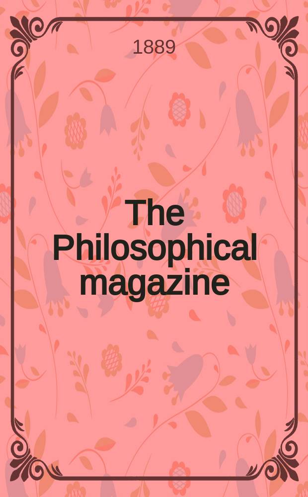 The Philosophical magazine : Comprehending the various branches of science the liberal and fine arts, agriculture, manufactures and commerce. Vol.27 1889, №3