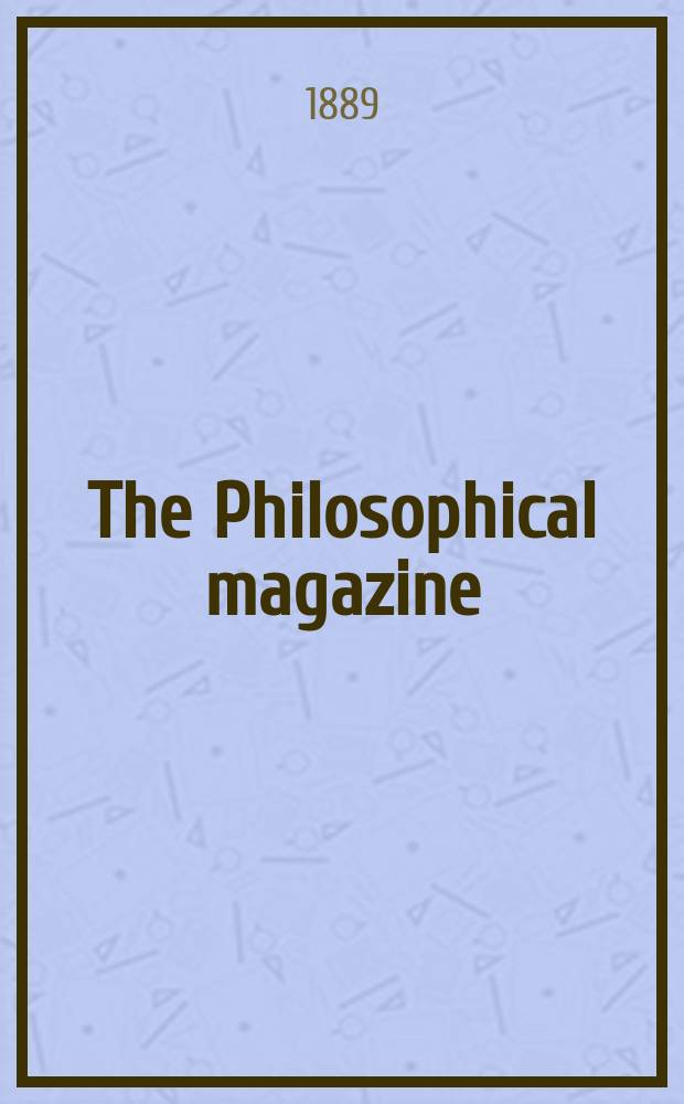 The Philosophical magazine : Comprehending the various branches of science the liberal and fine arts, agriculture, manufactures and commerce. Vol.28 1889, №1