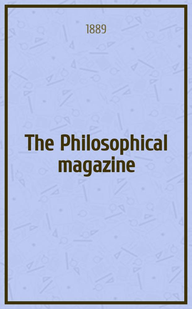 The Philosophical magazine : Comprehending the various branches of science the liberal and fine arts, agriculture, manufactures and commerce. Vol.28 1889, №1