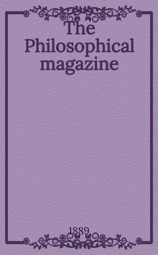 The Philosophical magazine : Comprehending the various branches of science the liberal and fine arts, agriculture, manufactures and commerce. Vol.28 1889, №4