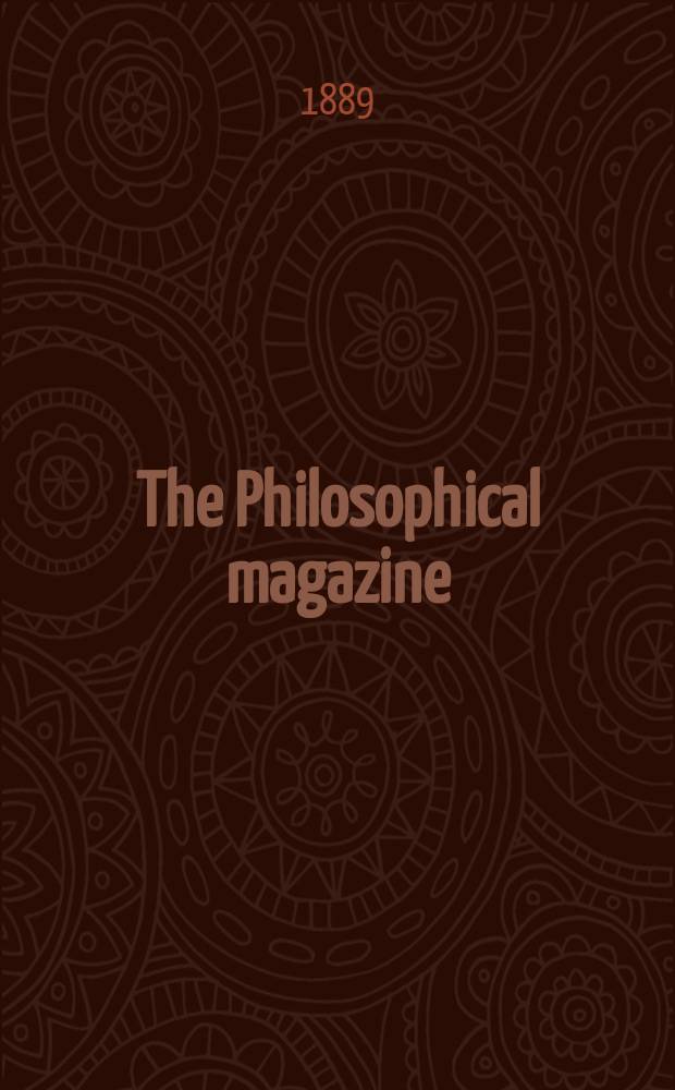 The Philosophical magazine : Comprehending the various branches of science the liberal and fine arts, agriculture, manufactures and commerce. Vol.28 1889, №5