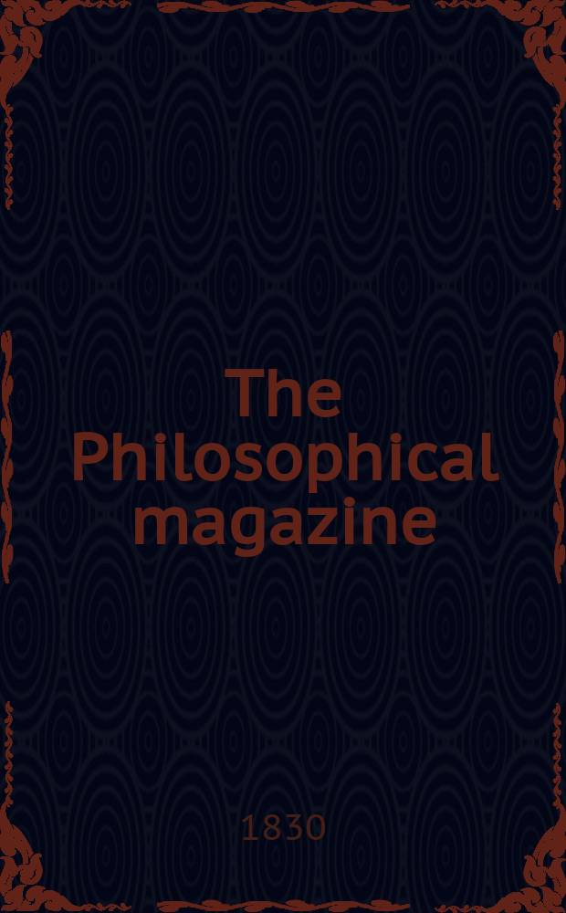 The Philosophical magazine : Comprehending the various branches of science the liberal and fine arts, agriculture, manufactures and commerce. Vol.7 1830, №4