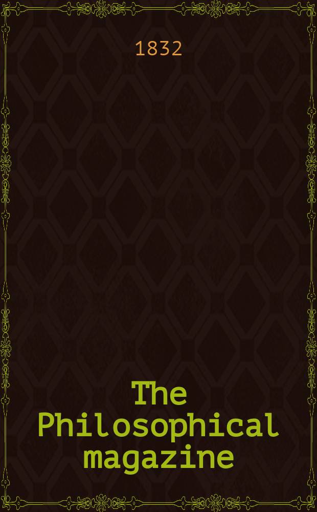 The Philosophical magazine : Comprehending the various branches of science the liberal and fine arts, agriculture, manufactures and commerce. Vol.1 1832, October