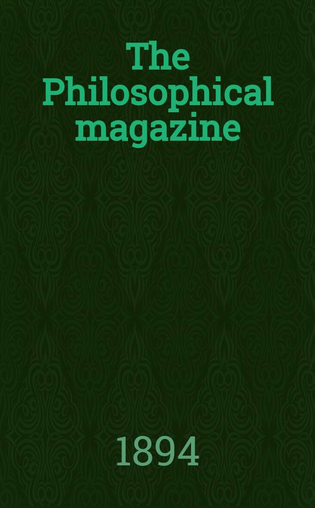 The Philosophical magazine : Comprehending the various branches of science the liberal and fine arts, agriculture, manufactures and commerce. Vol.37 1894, №1