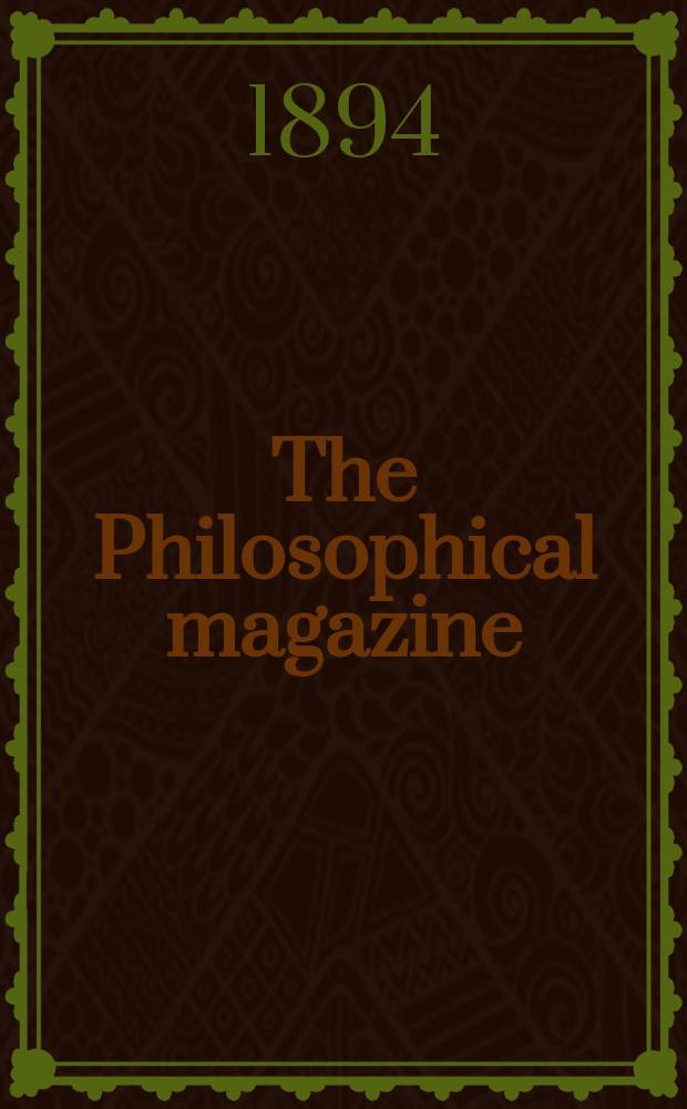 The Philosophical magazine : Comprehending the various branches of science the liberal and fine arts, agriculture, manufactures and commerce. Vol.38 1894, №5