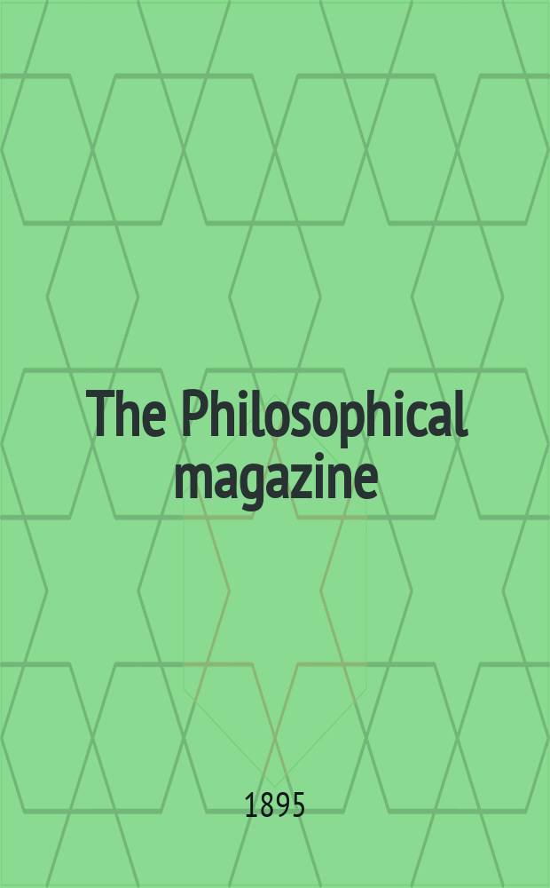 The Philosophical magazine : Comprehending the various branches of science the liberal and fine arts, agriculture, manufactures and commerce. Vol.39 1895, №1