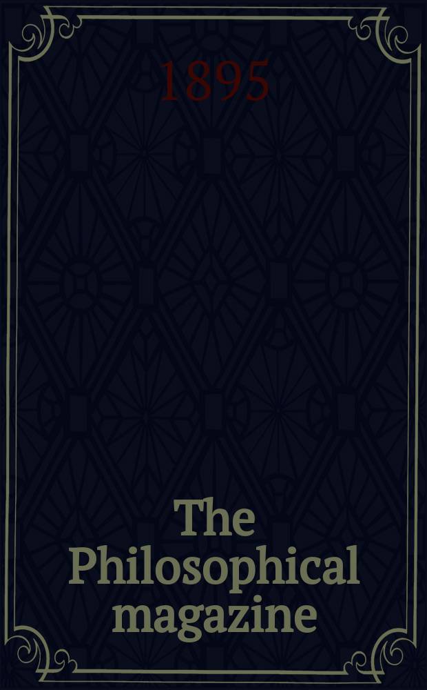 The Philosophical magazine : Comprehending the various branches of science the liberal and fine arts, agriculture, manufactures and commerce. Vol.39 1895, №5