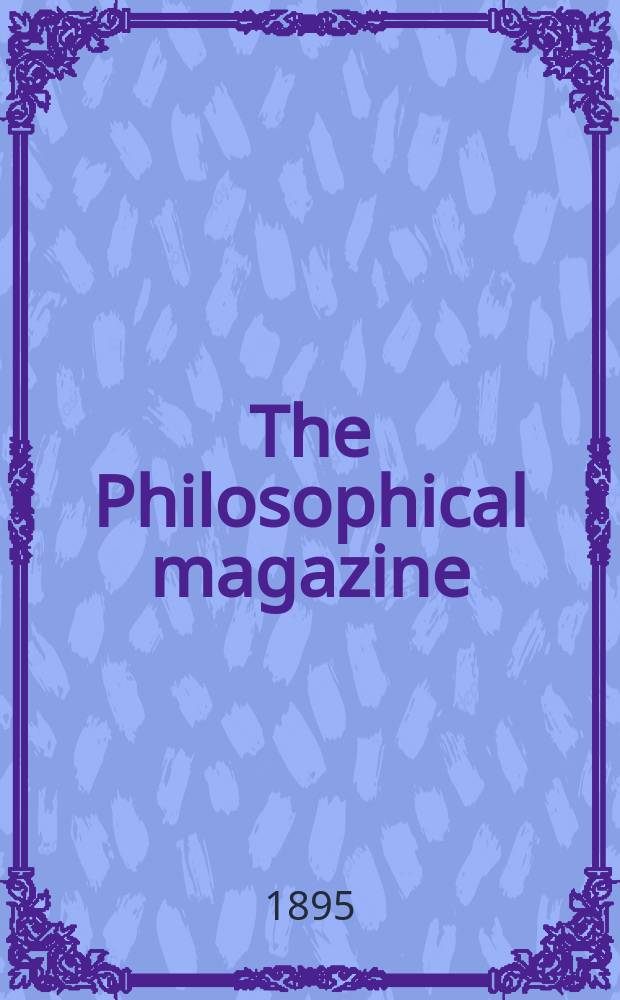 The Philosophical magazine : Comprehending the various branches of science the liberal and fine arts, agriculture, manufactures and commerce. Vol.39 1895, №6