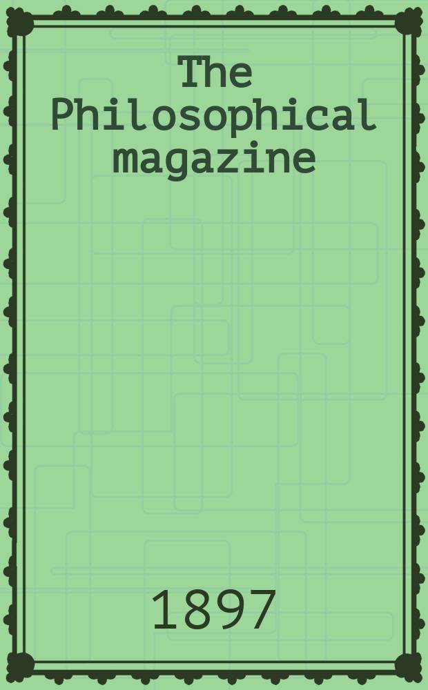 The Philosophical magazine : Comprehending the various branches of science the liberal and fine arts, agriculture, manufactures and commerce. Vol.44 1897, №5