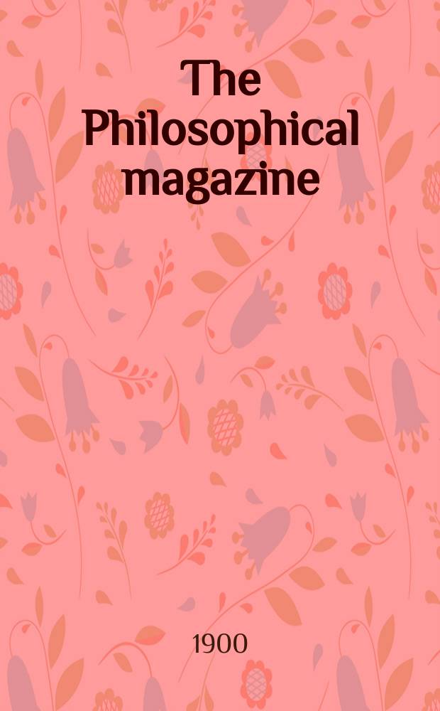 The Philosophical magazine : Comprehending the various branches of science the liberal and fine arts, agriculture, manufactures and commerce. Vol.49 1900, №3