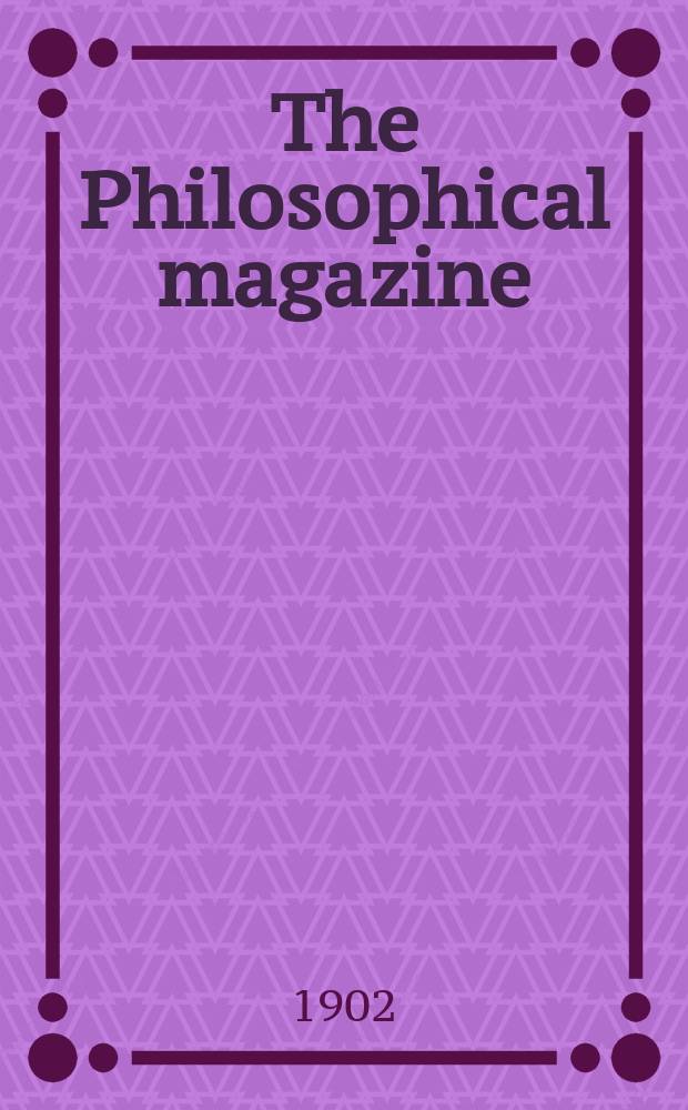 The Philosophical magazine : Comprehending the various branches of science the liberal and fine arts, agriculture, manufactures and commerce. Vol.4 1902, №4