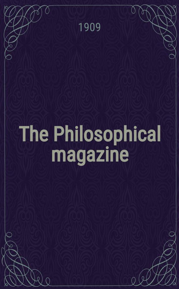 The Philosophical magazine : Comprehending the various branches of science the liberal and fine arts, agriculture, manufactures and commerce. Vol.17 1909, №5
