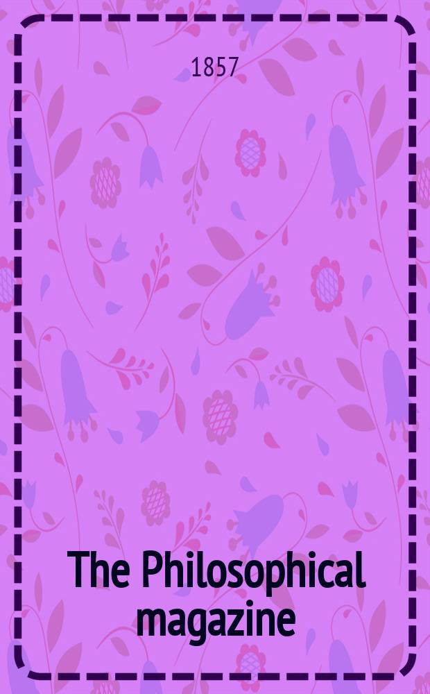 The Philosophical magazine : Comprehending the various branches of science the liberal and fine arts, agriculture, manufactures and commerce. Vol.13 1857, №4