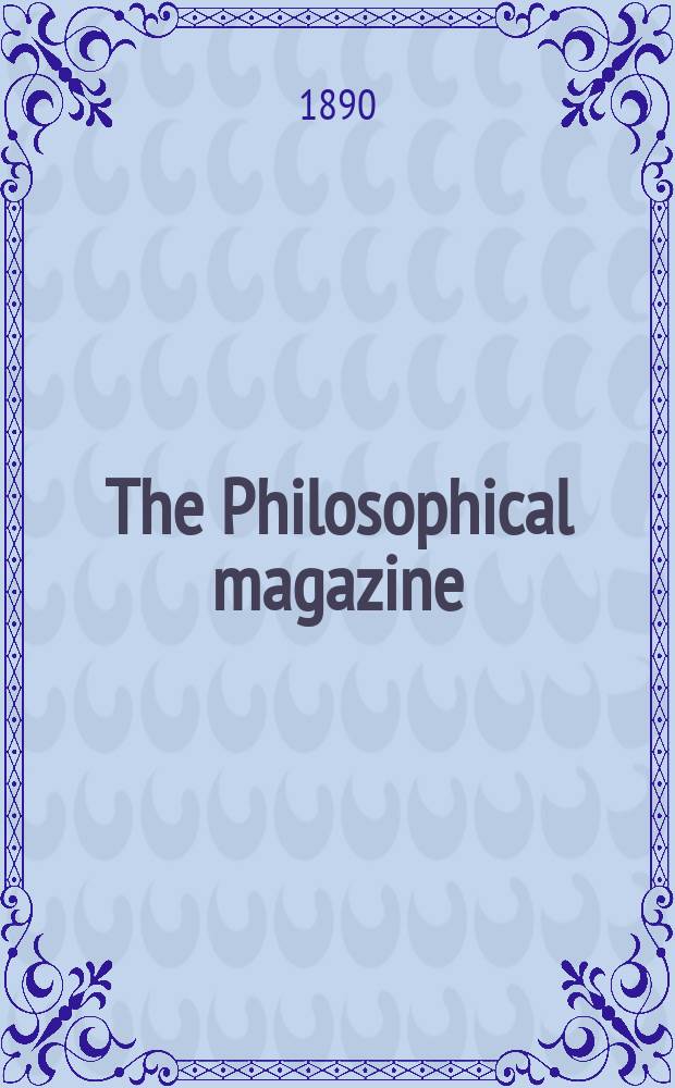 The Philosophical magazine : Comprehending the various branches of science the liberal and fine arts, agriculture, manufactures and commerce. Vol.29 1890, №6