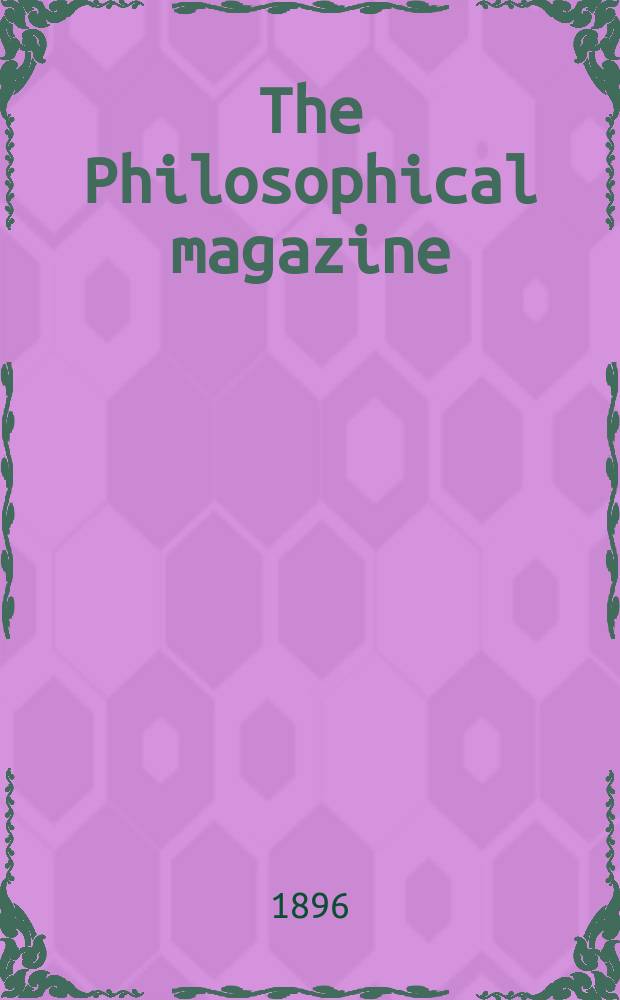 The Philosophical magazine : Comprehending the various branches of science the liberal and fine arts, agriculture, manufactures and commerce. Vol.41 1896, №1