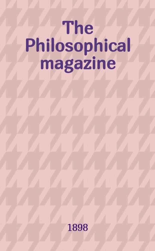 The Philosophical magazine : Comprehending the various branches of science the liberal and fine arts, agriculture, manufactures and commerce. Vol.46 1898, №2