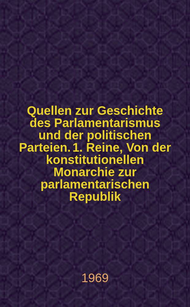 Quellen zur Geschichte des Parlamentarismus und der politischen Parteien. 1. Reine, Von der konstitutionellen Monarchie zur parlamentarischen Republik : Im Auftr. der Kommiss. für Geschichte des Parlamentarismus u. der polit. Parteien