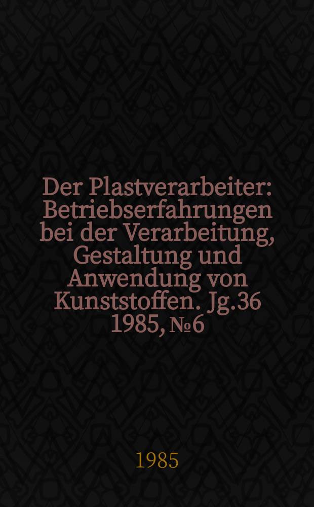 Der Plastverarbeiter : Betriebserfahrungen bei der Verarbeitung, Gestaltung und Anwendung von Kunststoffen. Jg.36 1985, №6