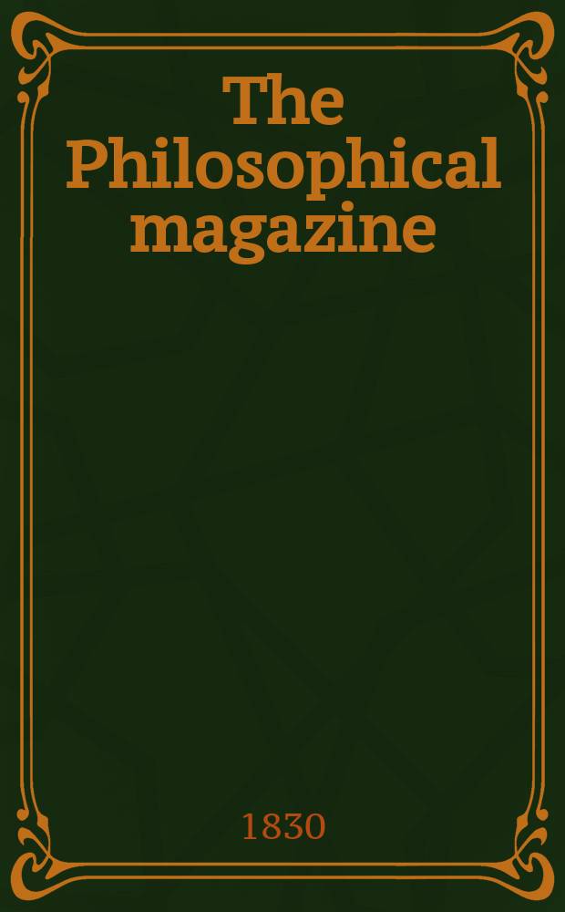 The Philosophical magazine : Comprehending the various branches of science the liberal and fine arts, agriculture, manufactures and commerce. Vol.7 1830, №1