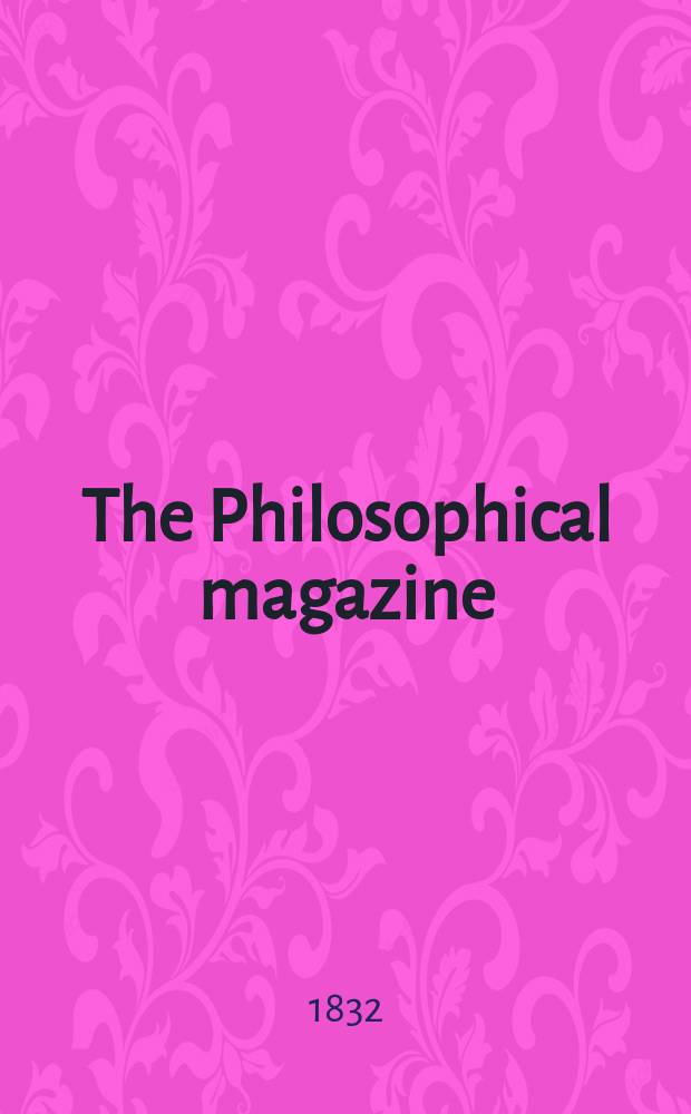 The Philosophical magazine : Comprehending the various branches of science the liberal and fine arts, agriculture, manufactures and commerce. Vol.11 1832, May