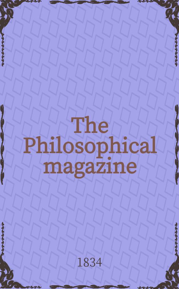 The Philosophical magazine : Comprehending the various branches of science the liberal and fine arts, agriculture, manufactures and commerce. Vol.5 1834, №5