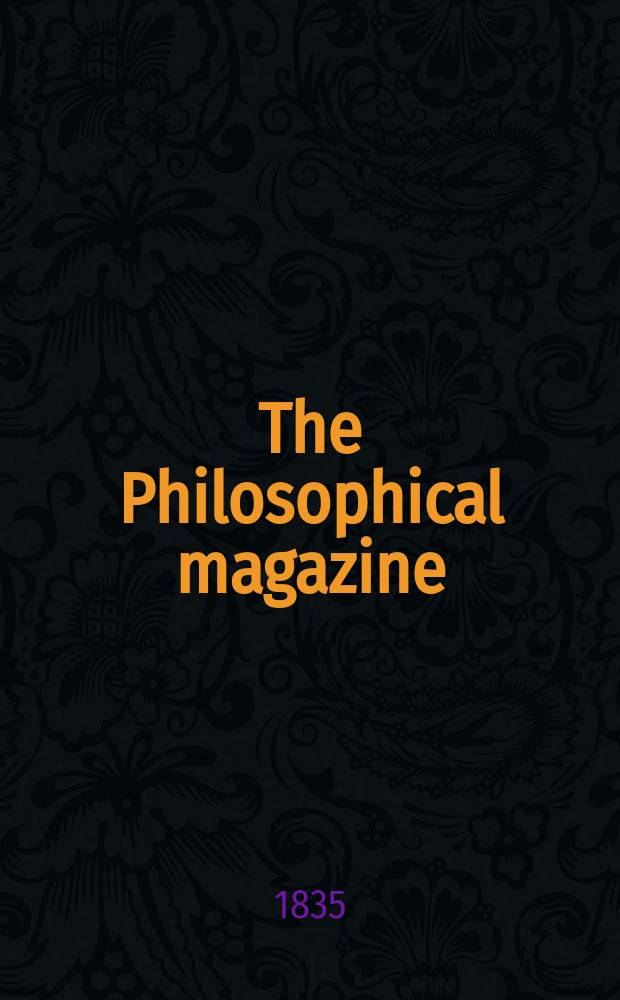 The Philosophical magazine : Comprehending the various branches of science the liberal and fine arts, agriculture, manufactures and commerce. Vol.7 1835, №5