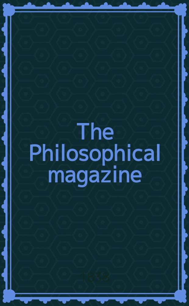 The Philosophical magazine : Comprehending the various branches of science the liberal and fine arts, agriculture, manufactures and commerce. Vol.13 1838, №1