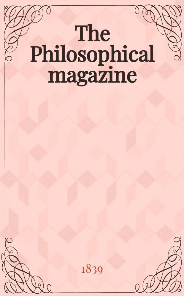 The Philosophical magazine : Comprehending the various branches of science the liberal and fine arts, agriculture, manufactures and commerce. Vol.15 1839, №3