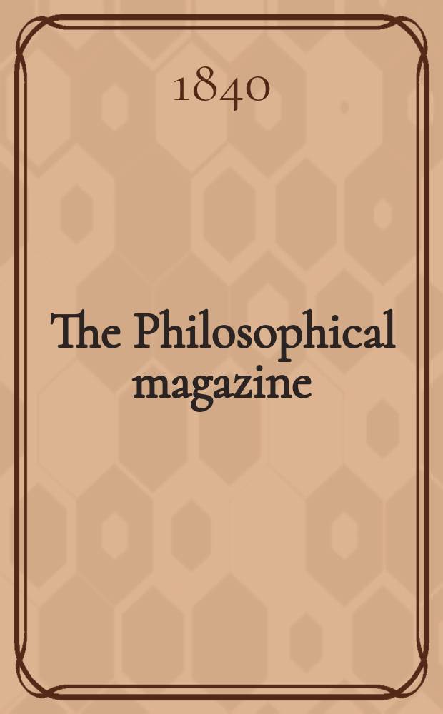 The Philosophical magazine : Comprehending the various branches of science the liberal and fine arts, agriculture, manufactures and commerce. Vol.16 1840, №3