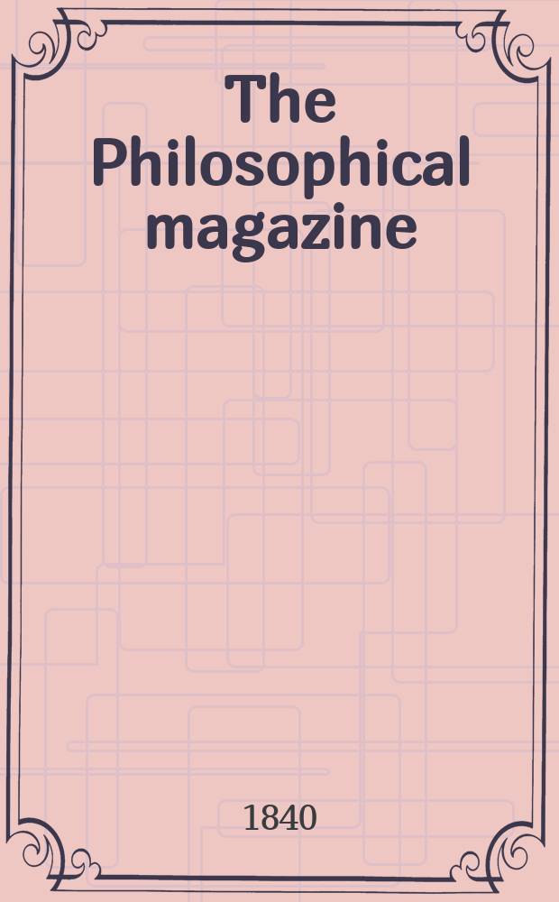 The Philosophical magazine : Comprehending the various branches of science the liberal and fine arts, agriculture, manufactures and commerce. Vol.17 1840, №2