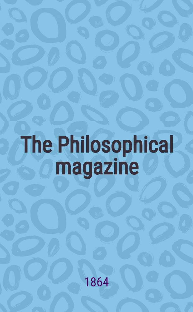 The Philosophical magazine : Comprehending the various branches of science the liberal and fine arts, agriculture, manufactures and commerce. Vol.27 1864, №3
