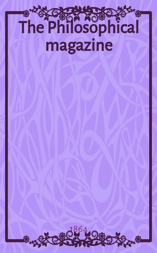 The Philosophical magazine : Comprehending the various branches of science the liberal and fine arts, agriculture, manufactures and commerce. Vol.28 1864, №1