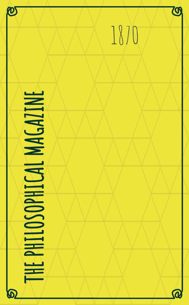 The Philosophical magazine : Comprehending the various branches of science the liberal and fine arts, agriculture, manufactures and commerce. Vol.39 1870, №7