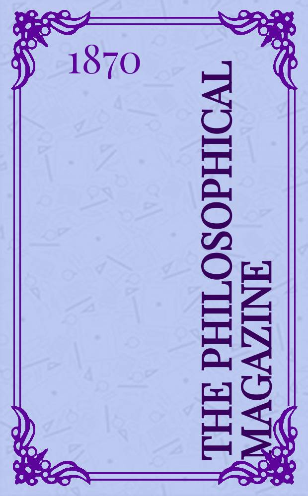 The Philosophical magazine : Comprehending the various branches of science the liberal and fine arts, agriculture, manufactures and commerce. Vol.40 1870, №4