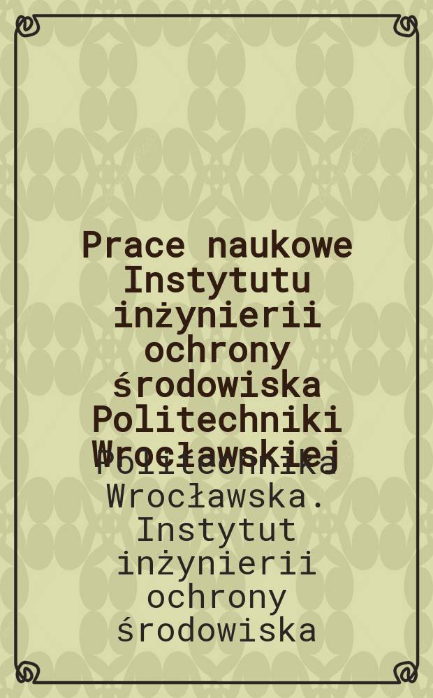 Prace naukowe Instytutu inżynierii ochrony środowiska Politechniki Wrocławskiej = Scientific papers of the Institute of environment protection engineering of the Technical university of Wrocław