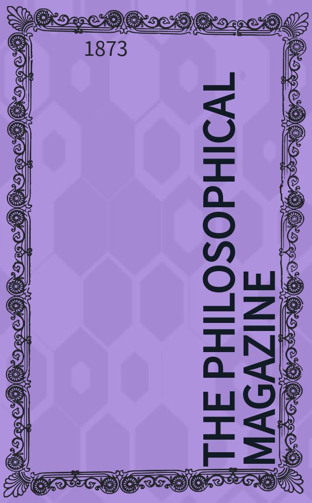 The Philosophical magazine : Comprehending the various branches of science the liberal and fine arts, agriculture, manufactures and commerce. Vol.45 1873, №4