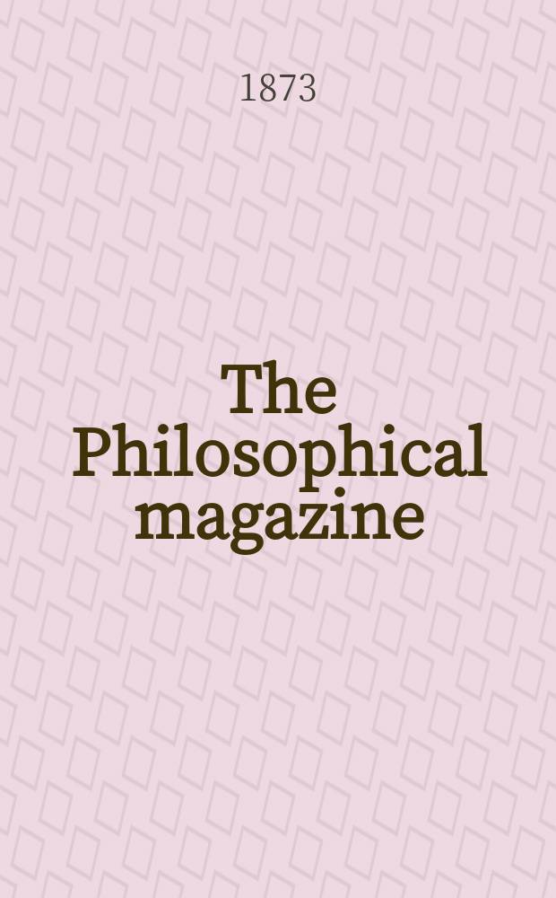 The Philosophical magazine : Comprehending the various branches of science the liberal and fine arts, agriculture, manufactures and commerce. Vol.46 1873, №1