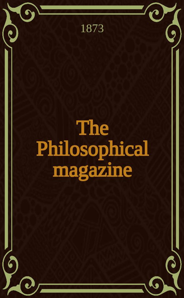 The Philosophical magazine : Comprehending the various branches of science the liberal and fine arts, agriculture, manufactures and commerce. Vol.46 1873, №7