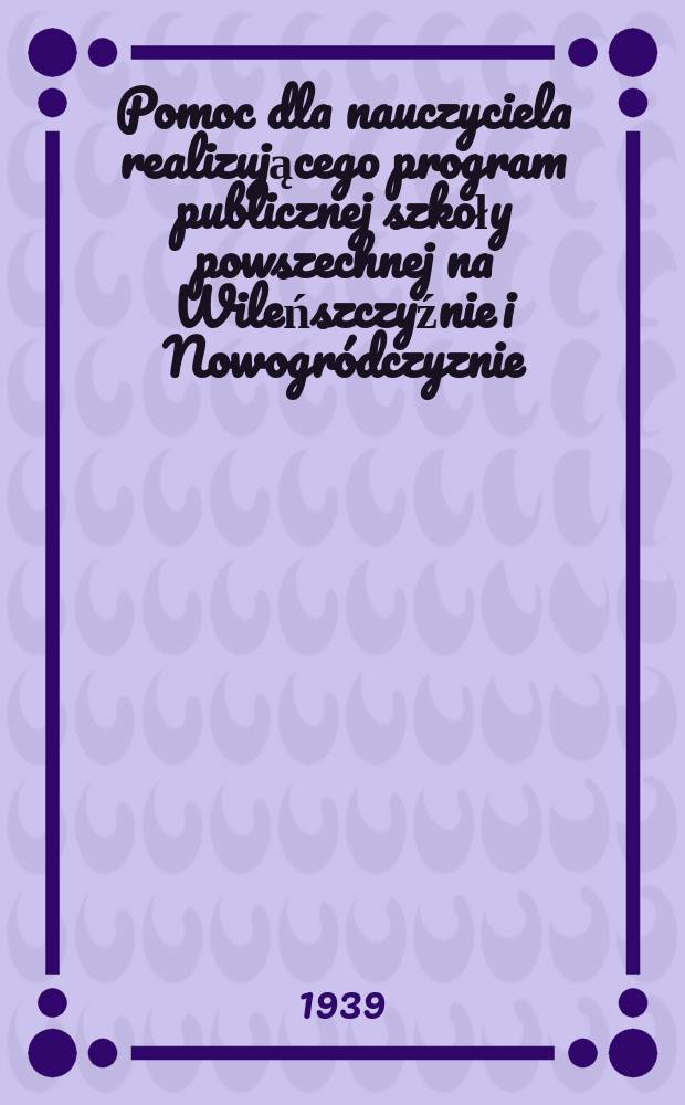 Pomoc dla nauczyciela realizującego program publicznej szkoły powszechnej na Wileńszczyźnie i Nowogródczyznie : Bezpłdod do Dziennika urzędowego K.O.S. Wil. №46/48 : Ziemie północno - wschodnie ...