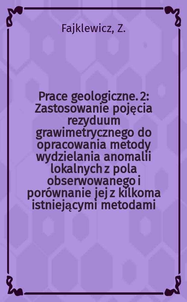 Prace geologiczne. 2 : Zastosowanie pojęcia rezyduum grawimetrycznego do opracowania metody wydzielania anomalii lokalnych z pola obserwowanego i porównanie jej z kilkoma istniejącymi metodami