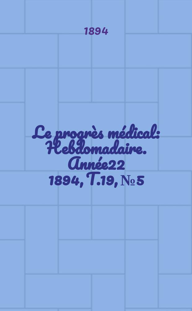Le progr&egrave;s m&eacute;dical : Hebdomadaire. Ann&eacute;e22 1894, T.19, №5