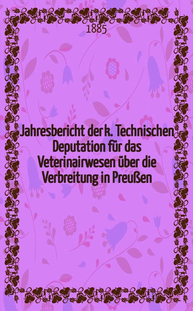Jahresbericht der k. Technischen Deputation für das Veterinairwesen über die Verbreitung in Preußen : Berichtsjahr vom ... 9 : Berichtsjahr vom 1. April 1884 bis 31 März 1885